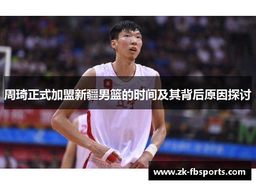 周琦正式加盟新疆男篮的时间及其背后原因探讨 周琦正式加盟新疆男篮的时间及其背后原因探讨