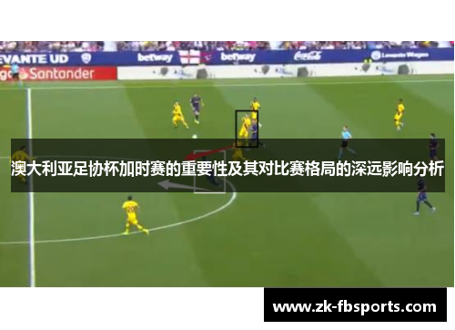 澳大利亚足协杯加时赛的重要性及其对比赛格局的深远影响分析