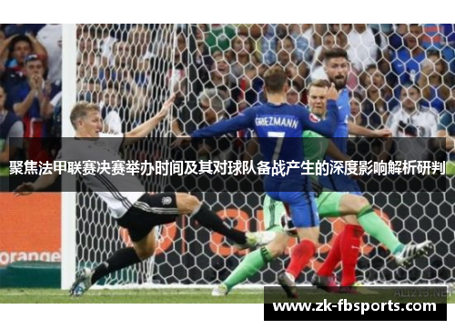 聚焦法甲联赛决赛举办时间及其对球队备战产生的深度影响解析研判