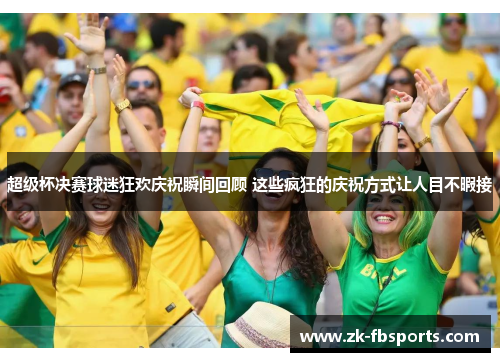 超级杯决赛球迷狂欢庆祝瞬间回顾 这些疯狂的庆祝方式让人目不暇接