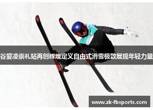 谷爱凌崇礼站再创辉煌定义自由式滑雪极致展现年轻力量